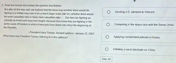 2. Read the excerpt and answer the question that follows.
But after all this was said, we realized that the issue was whether there would be
fighting in a limited area now or on a much larger scale later on-whether there would
be some casualties now or many more casualties later. __ Our men are fighting as
valiantly as Americans have ever lought-because they know they are fighting in the
same cause of freedom in which Americans have stood ever since the beginning of
the Republic
President Harry Truman, farewell address, January 15, 1953
What issue was President Truman referring to in this address?
Sending U.S. advisors to Vietnam
Competing in the space race with the Soviet Union
Applying containment policies in Korea
Initiating a naval blockade on China