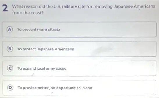 2 What reason did the U.S. military cite for removing Japanese Americans
from the coast?
A To prevent more attacks
B To protect Japanese Americans
C To expand local army bases
D To provide better job opportunities inland