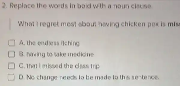 2. Replace the words in bold with a noun clause.
What I regret most about having chicken pox is mis
A. the endless itching
B. having to take medicine
I C. that I missed the class trip
D. No change needs to be made to this sentence.