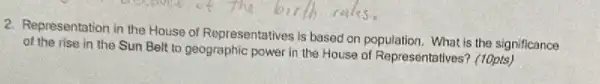 2. Representation in the House of Representatives is based on population. What is the significance
of the rise in the Sun Belt to geographic power in the House of Representatives (10pts)