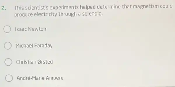 2. This scientist's experiments helped determine that magnetism could
produce electricity through a solenoid.
Isaac Newton
Michael Faraday
Christian Orsted
André-Marie Ampere