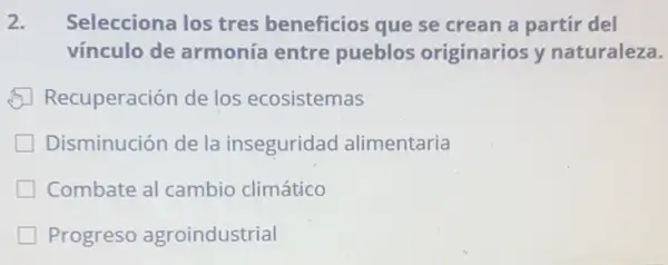 2. Selecciona los tres beneficios que se crean a partir del
vínculo de armonía entre pueblos originarios y naturaleza.
Recuperación de los ecosistemas
Disminución de la inseguridad alimentaria
Combate al cambio climático
Progreso agroindustrial