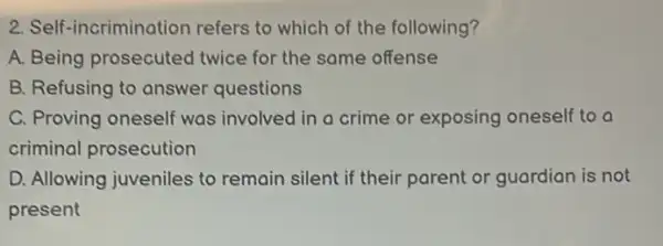 2. Self-incrimination refers to which of the following?
A. Being prosecuted twice for the same offense
B. Refusing to answer questions
C. Proving oneself was involved in a crime or exposing oneself to o
criminal prosecution
D. Allowing juveniles to remain silent if their parent or guardian is not
present