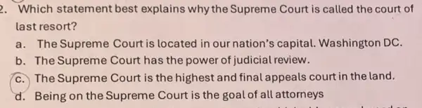 2. Which statement best explains why the Supreme Court is called the court of
last resort?
a. The Supreme Court is located in our nation's capital Washington DC.
b. The Supreme Court has the power of judicial review.
C. The Supreme Court is the highest and final appeals court in the land.
d. Being on the Supreme Court is the goal of all attorneys