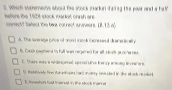 2. Which statements about the stock market during the year and a half
belove the 1020 stock market crash are
correct? Select the two correct answers. (8,13,a)
A. The average pice of most stock increased dramatically
D B. Cash parment in full was required for all stock purohases.
C. There was a widespread speculative frency among investors
D. Relatively few American had money invested in the stock market.
E Investors lost interest in the stock market