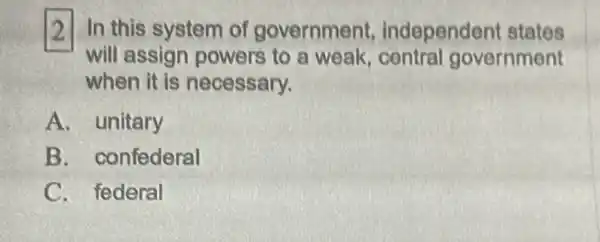 2 In this system of government independen states
will assign powers to a weak, central government
when it is necessary.
A. unitary
B . confederal
C. federal