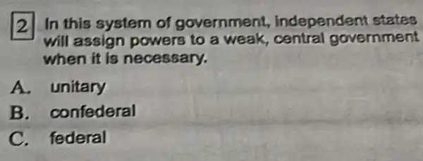 2 In this system of government independent states
will assign powers to a weak, central government
when it is necessary.
A. unitary
B. confederal
C. federal