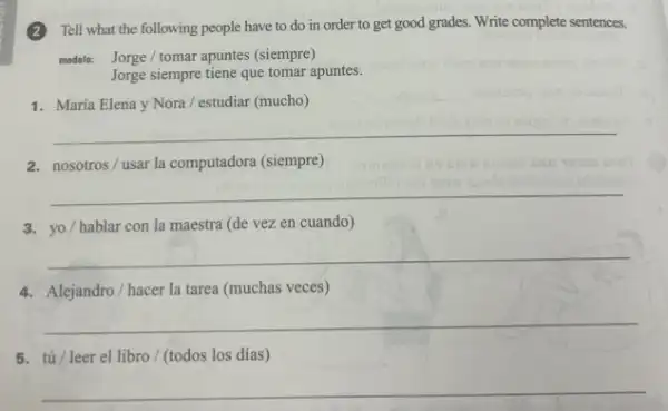 (2) Tell what the following people have to do in order to get good grades. Write complete sentences.
modelo: Jorge/tomar apuntes (siempre)
Jorge siempre tiene que tomar apuntes.
1. María Elena y Nora / estudiar (mucho)
__
2. nosotros/usar la computadora (siempre)
__
3. yo/hablar con la maestra (de vez en cuando)
__
4. Alejandro/hacer la tarea (muchas veces)
__
5. tú/leer el libro / (todos los días)
__