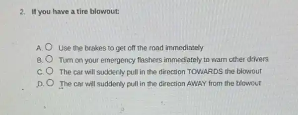 2. If you have a tire blowout:
A. Use the brakes to get off the road immediately
B. Turn on your emergency flashers immediately to warn other drivers
c The car will suddenly pull in the direction TOWARDS the blowout
D. The car will suddenly pull in the direction AWAY from the blowout