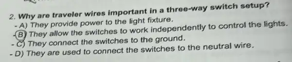 2. Why are traveler wires important in a three-way switch setup?
- A) They provide power to the light fixture.
(B) They allow the switches to work independently to control the lights.
C) They connect the switches to the ground.
-D) They are used to connect the switches to the neutral wire.