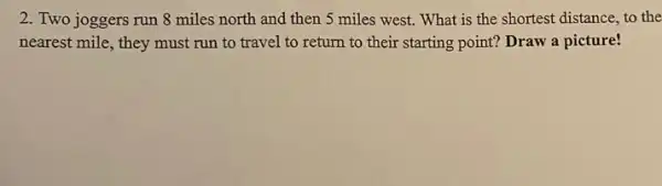 2. Two joggers run 8 miles north and then 5 miles west.What is the shortest distance, to the
nearest mile, they must run to travel to return to their starting point? Draw a picture!