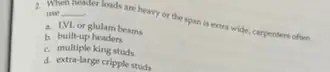 2. When
__ use moduct loads are heavy or the span is extra wide, carpenters often
a. LVL or glulam beams
b. built-up headers
c. multiple king studs
d. extra-large cripple studs