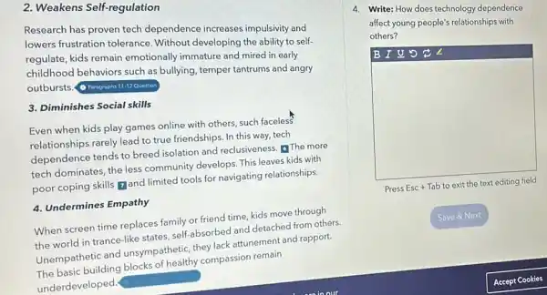 2. Weakens Self-regulation
Research has proven tech dependence increases impulsivity and
lowers frustration tolerance. Without developing the ability to self-
regulate, kids remain emotionally immature and mired in early
childhood behaviors such as bullying, temper tantrums and angry
outbursts.
(1) Paragraphs 11-12 Question
3. Diminishes Social skills
Even when kids play games online with others such faceless
relationships rarely lead to true friendships. In this way, tech
dependence tends to breed isolation and reclusiveness. The more
tech dominates, the less community develops. This leaves kids with
poor coping skills and limited tools for navigating relationships.
4. Undermines Empathy
When screen time replaces family or friend time,kids move through
the world in trance-like states, self-absorbed and detached from others
Unempathetic and unsympathetic, they lack attunement and rapport.
The basic building blocks of healthy compassion remain
underdeveloped
4. Write: How does technology dependence
affect young people's relationships with
others?
B I U 5
square 
Press Esc + Tab to exit the text editing field