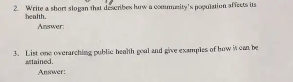 2. Write a short slogan that describes how a community's population affects its
health.
Answer:
3. List one overarching public health goal and give examples of how it can be
attained.
Answer: