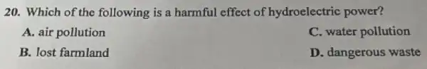 20. Which of the following is a harmful effect of hydroelectric power?
A. air pollution
C. water pollution
B. lost farmland
D. dangerous waste