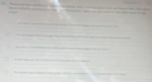 20. There are four children in the Smith family. One childhas blue eyes and blond hair. The other
three children have brown eyes and blond hair. How can you explain this difference in eye
color?
Eye coloris an inherted brait, Both parents were homozygous dominant for eye color.
The blue eyed child is younger than the children with brown eyes.their eyes will become broin
Eye coloris an inherited trait, Both parents were hererozygous for eye color.
Brown eyes are the inherited trait, blue eyes are a mutation.
The brown eyed children have spent a lot of time outdoors, it's an environmental clange