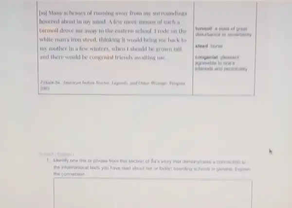 [20] Many schemes of running away from my surroundings
hovered about in my mind. A few more moons of such a
turmoil drove me away to the eastern school Trode on the
white man's iron steed thinking it would bring me back to
my mother in a few winters, when I should be grown tall
and there would be congenial friends awaiting me
turnmoll a state of great
disturbance or uncertainly
congenial pleasant
to one's
interests and personality
Zitkala-Sa American Indian Stories, Legends, and Other Writings Penguin
2003
1. Identify one line or phrase from this section of Sa's story that demonatrates a connoction to
the informational texts you have read about her or Indian boarding schools in general Explain
the connection
square