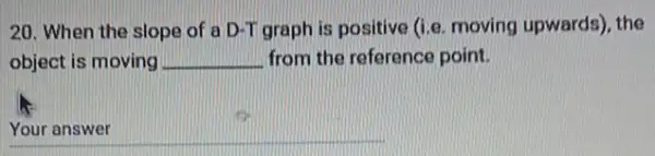 20. When the slope of a D-T graph is positive (i.e. moving upwards), the
object is moving __ from the reference point.
__