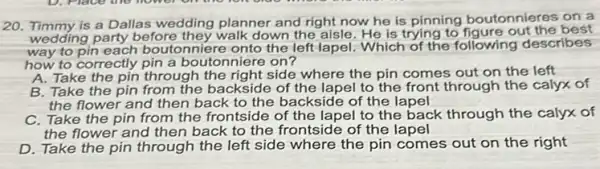 20. Timmy is a Dallas wedding planner and right now he is pinning boutonnieres on a
wedding party before they walk down the aisle He is trying to figure out the best
way to pin each boutonniere onto the left lapel. Which of the following describes
how to correctly pin a boutonniere on?
A. Take the pin through the right side where the pin comes out on the left
B. Take the pin from the backside of the lapel to the front through the calyx of
the flower and then back to the backside of the lapel
C. Take the pin from the frontside of the lapel to the back through the calyx of
the flower and then back to the frontside of the lapel
D. Take the pin through the left side where the pin comes out on the right