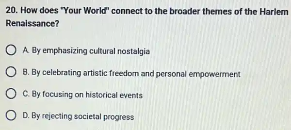 20. How does "Your World" connect to the broader themes of the Harlem
Renaissance?
A. By emphasizing cultural nostalgia
B. By celebrating artistic freedom and personal empowerment
C. By focusing on historical events
D. By rejecting societal progress