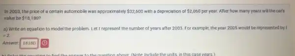 In 2003, the price of a certain automobile was approximately 32,600 with a depreciation of 2,060 per year. After how many years will the car's
value be 18,180
a) Write an equation to model the problem Let t represent the number of years after 2003. For example, the year 2005 would be represented by t
=2.
Answer: 18180
b) Colvo tho oquation to find the answer to the question above (Note Include the units, in this case years.)