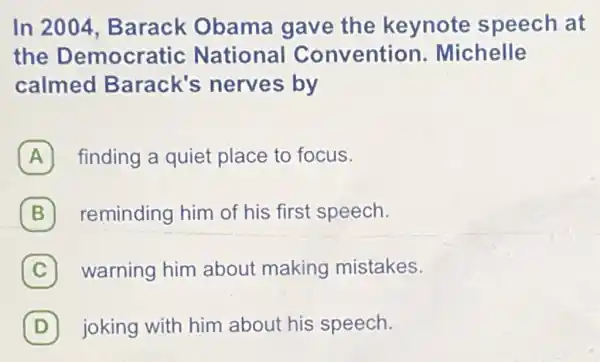 In 2004 Barack Obama gave the keynote speech at
the Democratic National Convention.Michelle
calmed Barack's nerves by
A finding a quiet place to focus.
B reminding him of his first speech. B
(C) warning him about making mistakes. C
D joking with him about his speech. D