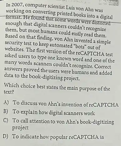 In 2007, computer scientist Luis von Ahn was
working on converting printed books into a digital
format. He found that some words were distorted
enough that digital scanners couldn't recognize
them, but most humans could easily read them.
Based on that finding von Ahn invented a simple
security test to keep automated "bots" out of
websites. The first version of the reCAPTCHA test
asked users to type one known word and one of the
many words scanners couldn't recognize. Correct
answers proved the users were humans and added
data to the book -digitizing project.
Which choice best states the main purpose of the
text?
A) To discuss von Ahn's invention of reCAPTCHA
B) To explain how digital scanners work
C) To call attention to von Ahn's book -digitizing
project
D) To indicate how popular reCAPTCHA is