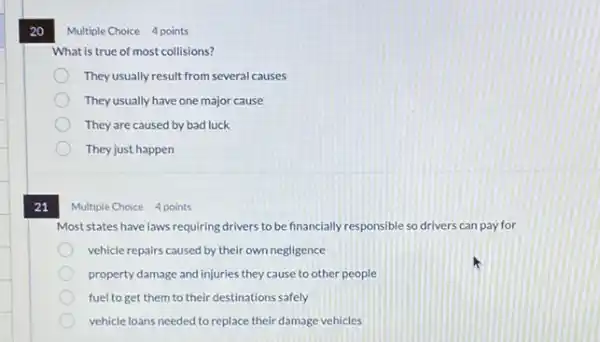 20
21
Multiple Choice 4 points
What is true of most collisions?
Theyusually result from several causes
They usually have one major cause
They are caused by bad luck
They just happen
Multiple Choice 4 points
Most states have laws requiring drivers to be financially responsible so drivers can pay for
vehicle repairs caused by their own negligence
property damage and injuries they cause to other people
fuel to get them to their destinations safely
vehicle loans needed to replace their damage vehicles