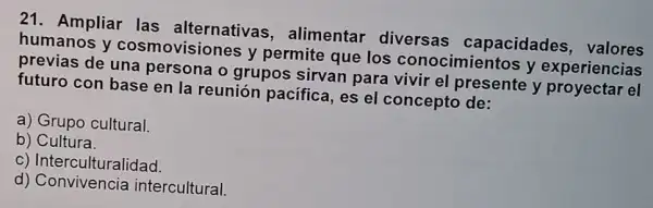 21. Ampliar las alternativas , alimentar diversas capacidades valores
humanos y cosmovisiones y permite que los conocimientos y experiencias
previas de una persona o grupos sirvan para vivir el presente y proyectar el
futuro con base en la reunión pacifica, es el concepto de:
a) Grupo cultural.
b)Cultura.
c) Interculturalidad.
d)Convivencia intercultural.