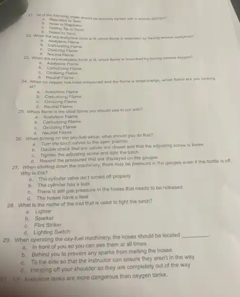 21. All of the equilating areas should be securely tighten with a wrench EXCEPT:
a. Regulator to Tank
b. Hose to Regulator
c. Cutting Tip to Torch
d. Hoses to Torch
22. When the oxy -acetylene torch is lit.which flame is described by having excess acetylene?
a. Acetylene Flame
b. Carburizing Flame
c. Oxidizing Flame
d. Neutral Flame
23. When the oxy-acetylene torch is lit, which flame is described by having excess oxygen?
a. Acetylene Flame
b. Carburizing Flame
c. Oxidizing Flame
d. Neutral Flame
24. When no oxygen has been introduced and the flame is large/orange
which flame are you looking
at?
a. Acetylene Flame
b. Carburizing Flame
c. Oxidizing Flame
d. Neutral Flame
25. Which flame is the ideal flame you should use to cut with?
a. Acetylene Flame
b. Carburizing Flame
c. Oxidizing Flame
d. Neutral Flame
26. When turning on the oxy-fuel setup, what should you do first?
a. Turn the torch valves to the open position
b. Double check that are valves are closed and that the adjusting screw is loose
c. Tighten the adjusting screw and light the torch
d. Record the pressures that are displayed on the gauges
27. When shutting down the machinery, there may be pressure in the gauges even if the bottle is off.
Why is this?
a. Thé cylinder valve Isn't turned off properly
b. The cylinder has a leak
c. There is still gas pressure in the hoses that needs to be released
d. The hoses have a leak
28. What is the name of the tool that is used to light the torch?
a. Lighter
b. Sparker
c. Flint Striker
d. Lighting Switch
.
29. When operating the oxy-fuel machinery, the hoses should be located
__
a. In front of you so you can see them at all times
b. Behind you to prevent any sparks from melting the hoses
c. To the side so that the instructor can ensure they aren't in the way
d. Hanging off your shoulder so they are completely out of the way
80. T/F: Acetylene tanks are more dangerous than oxygen tanks.