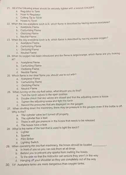 21. All of the following areas should be securely tighten with a wrench EXCEPT:
a. Regulator to Tank
b. Hose to Regulator
c. Cutting Tip to Torch
d. Hoses to Torch
22. When the oxy-acetylene torch is lit, which flame is described by having excess acetylene?
a Acetylene Flame
b. Carburizing Flame
c. Oxidizing Flame
d. Neutral Flame
23. When the oxy -acetylene torch is lit which flame is described
ad by having excess oxygen?
a. Acetylene Flame
b. Carburizing Flame
c. Oxidizing Flame
d. Neutral Flame
24. When no oxygen has been introduced and the flame is large/orange which flame are you looking
at?
a. Acetylene Flame
b. Carburizing Flame
c. Oxidizing Flame
d. Neutral Flame
25. Which flame is the ideal flame you should use to cut with?
b. Carburizing Flame
c. Oxidizing Flame
d. Neutral Flame
26. When turning on the oxy-fuel setup, what should you do first?
a. Turn the torch valves to the open position
b. Double check that are valves are closed and that the adjusting screw is loose
c. Tighten the adjusting screw and light the torch
d. Record the pressures that are displayed on the gauges
27. When shutting down the machinery, there may be pressure in the gauges even if the bottle is off.
Why is this?
a. The cylinder valve isn't turned off properly
b. The cylinder has a leak
c. There is still gas pressure in the hoses that needs to be released
d. The hoses have a leak
28. What is the name of the tool that is used to light the torch?
a. Lighter
b. Sparker
c. Flint Striker
d. Lighting Switch
29. When operating the oxy-fuel machinery, the hoses should be located
__
a. In front of you so you can see them at all times
b. Behind you to prevent any sparks from melting the hoses
c. To the side so that the instructor can ensure they aren't in the way
d. Hanging off your shoulder so they are completely out of the way
30. T/F: Acetylene tanks are more dangerous than oxygen tanks.