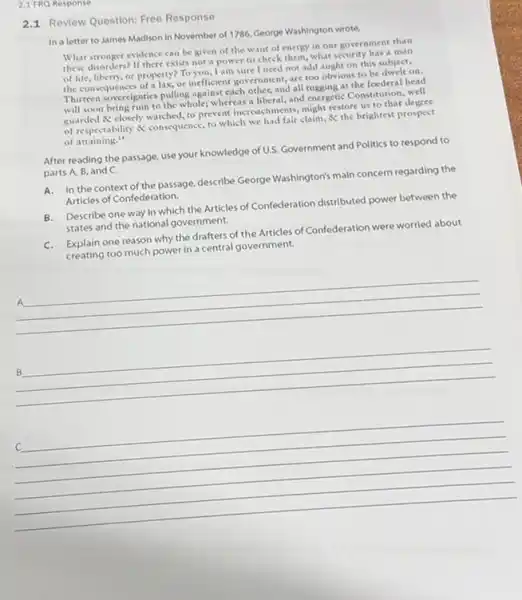 2.1 FRQ Response
2.1 Review Question: Free Response
In a letter to James Madison in November of 1786, George Washington wrote.
What stronger evidence can be given of the want of energy in our government than
these disorders? If there exists not a power to check them, what security has a man
of life, liberty; or property? To you, I am sure I need not add aught on this subject,
the consequences of a lax, or inefficient government, are too obvious to be dwelt on.
Thirteen sovereignties pulling agains each other, and all tugging at the focderal head
will soon bring ruin to the whole;whereas a liberal, and energetic Constitution, well
guarded & closely watched to prevent incroschments, might restore us to that degree
of respectability & consequence to which we had fair claim,the brightest prospect
of attaining."
After reading the passage use your knowledge of U.S. Government and Politics to respond to
parts A, B, and C.
A.In the context of the passage, describe George Washington's main concern regarding the
Articles of Confederation.
B.Describe one way in which the Articles of Confederation distributed power between the
states and the national government.
C.Explain one reason why the drafters of the Articles of Confederation were worried about
creating too much power in a central government.
__
A
__
B
__
C