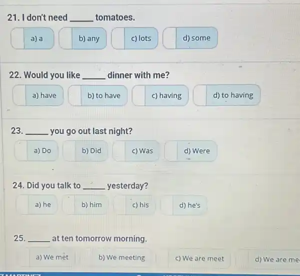 21. I don't need __ tomatoes.
a) a
b) any
c) lots
d) some
22. Would you like __ dinner with me?
a) have
b) to have
c) having
d) to having
23. __ you go out last night?
a) Do
b) Did
c) Was
d) Were
24. Did you talk to __ yesterday?
a) he
b) him
c) his
d) he's
25. __ at ten tomorrow morning.
a) We met
b) We meeting
c) We are meet
d) We are me