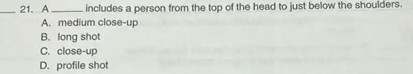 __ 21. A __ includes a person from the top of the head to just below the shoulders.
A. medium close-up
B. long shot
C. close-up
D. profile shot
