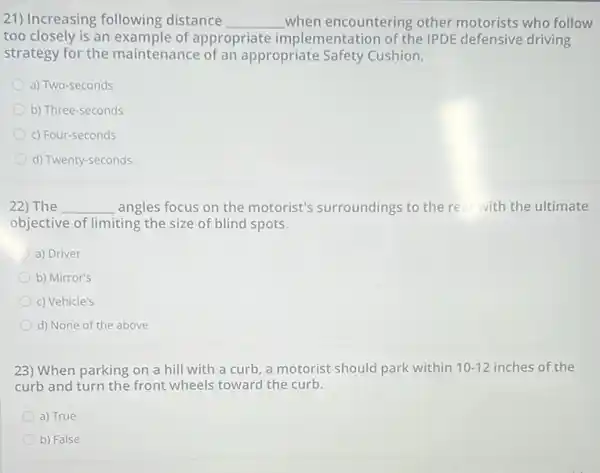 21) Increasing following distance __ when encountering other motorists who follow
too closely is an example of appropriate implementation of the IPDE defensive driving
strategy for the maintenance of an appropriate Safety Cushion.
a) Two-seconds
b) Three-seconds
c) Four-seconds
d) Twenty-seconds
22) The __ angles focus on the motorist's surroundings to the rear with the ultimate
objective of limiting the size of blind spots.
a) Driver
b) Mirror's
c) Vehicle's
d) None of the above
23) When parking on a hill with a curb, a motorist should park within 10-12 inches of the
curb and turn the front wheels toward the curb.
a) True
b) False