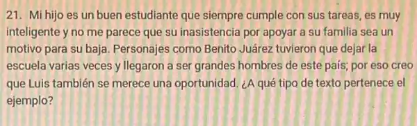 21. Mi hijo es un buen estudiante que siempre cumple con sus tareas, es muy
inteligente y no me parece que su inasistencia por apoyar a su familia sea un
motivo para su baja.Personajes como Benito Juárez tuvieron que dejar la
escuela varias veces y llegaron a ser grandes hombres de este pais,por eso creo
que Luis también se merece una oportunidad ¿A qué tipo de texto pertenece el
ejemplo?