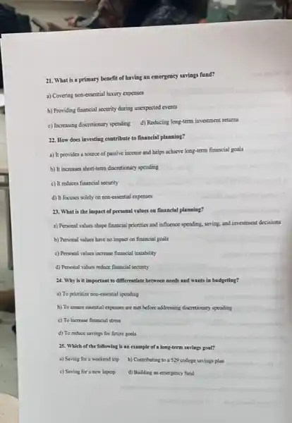 21. What is a primary benefit of having an emergency savings fund?
a) Covering non-essential luxury expenses
b) Providing financial security during unexpected events
c) Increasing discretionary spending d) Reducing long-term investment returns
22. How does investing contribute to financial planning?
a) It provides a source of passive income and helps achieve long-term financial goals
b) It increases short-term discretionary spending
c) It reduces financial security
d) It focuses solely on non-essential expenses
23. What is the impact of personal values on financial planning?
a) Personal values shape financial priorities and influence spending, saving, and investment decisions
b) Personal values have no impact on financial goals
c) Personal values increase financial instability
d) Personal values reduce financial security
24. Why is it important to differentiate between needs and wants in budgeting?
a) To prionitize non-essential spending
b) To ensure essential expenses are met before addressing discretionary spending
c) To increase financial stress
d) To reduce savings for future goals
25. Which of the following is an example of a long-term savings goal?
a) Saving for a weekend trip b) Contributing to a 529 college savings plan
c) Saving for a new laptop d) Building an emergency fund