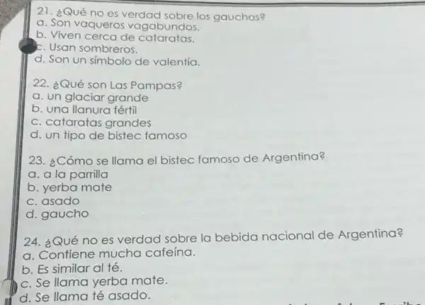 21. ¿Qué no es verdad sobre los gauchos?
a. Son vaqueros vagabundos.
b. Viven cerca de cataratas.
c. Usan sombreros.
d. Son un simbolo de valentía.
22. ¿Qué son Las Pampas?
a. un glaciar grande
b. una llanura fértil
c. cataratas grandes
d. un tipo de bistec famoso
23. ¿Cómo se llama el bistec famoso de Argentina?
a. a la parrilla
b. yerba mate
c. asado
d. gaucho
24. ¿Qué no es verdad sobre la bebida nacional de Argentina?
a. Contiene mucha cafeina.
b. Es similar al té.
c. Se llama yerba mate.
d. Se llama té asado.