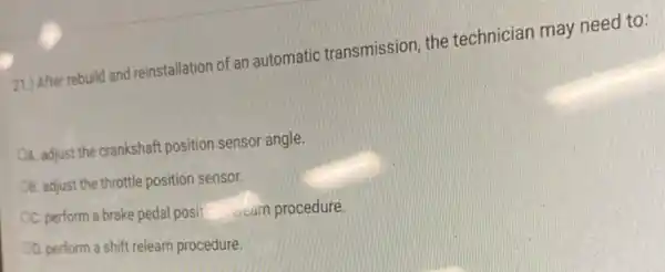 211) After rebuild and reinstallation of an automatic transmission the technician may need to:
OA. adjust the crankshaft position sensor angle.
OB. adjust the throttle position sensor.
C. perform a brake pedal posit the seam procedure.
OD. perform a shift relearn procedure.