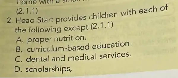 (2.1.1)
2. Head Start provides children with each of
the following except (2.1.1)
A. proper nutrition.
B. curriculum -based education.
C. dental and medical services.
D. scholarships,