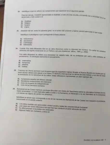 22. Identifique a que se refieren los componentes que aparecen en el siguiente párrafo.
Para los nahuas, Ometéot representaba la dualidad el soly la luna la vida y la muerte; luz y oscuridad De else deriva todo y todo welve a el.
A) Realidad
B) Religión
Devenir
C)
D) Lógica
23. Alrededor del sol todos los planetas giran es el centro del universo y ejerce control sobre todo lo que existe.
Identifique el paradigma a que corresponde la frase anterior
A) Heliocéntrico
c Cosmologia
D) Astronomia
24. Cuando Pico della Mirandola dice en su obra Discursos sobre la dignidad del hombre Es señal de excesiva
estrechez de espiritu encerrarse en un Pórtico o en una Academia " (Mora, 1994, p 2894)
Pico della Mirandola se refiere a la necesidad de saberlo todo, de no limitarnos por una u otra comente de
pensamiento. Su ideologia representa el pensamiento __
A) materialista
B) humanista
c) idealista
D) realista
25. Francisco de Vitoria demostró que la guerra que los españoles habian llevado al Nuevo Mundo era injusta por no
tener causas válidas para atacar a los indios El derecho internacional se deriva de este trabajo y con ello se inició
la formulación de los derechos de los indios:estas reflexiones representan un claro ejemplo del.
__
A) humanismo españo del México colonial
B) liberalismo revolucionario del mexicano
C)
inicio de la guerra de independencia
D) inicio de los derechos humanos
26.Bartolomé de las Casas mantuvo una larga discusión con Ginés de Sepúlveda sobre la naturaleza humana de los
indios americanos. Lo cual implicaba saber si eran o no humanos:si merecian ono ser liberados de la esclavitud
y si debian ser dignos de contar con derechos.
Identifique la opción que corresponda a una de las razones de Bartolomé de las Casas con respecto al problema mencionado en el párrafo
A)
Los indios cuentan con autocontrol, control social y todas las caracteristicas humanas
B)
Los indios son seres inferiores a los que hay que conducir al amor absoluto de Dios
C)
Es dificil precisar s los indios son racionales
D) Algunos indios son humanos y otros no
EVAREC -521HUMA NI-24B 6