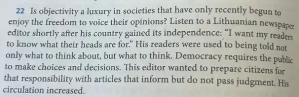 22 Is objectivity a luxury in societies that have only recently begun to
enjoy the freedom to voice their opinions? Listen to a Lithuanian newspaper
editor shortly after his country gained its independence: "I want my readers
to know what their heads are for." His readers were used to being told not
only what to think about, but what to think. Democracy requires the public
to make choices and decisions. This editor wanted to prepare citizens for
that responsibility with articles that inform but do not pass judgment.. His
circulation increased.