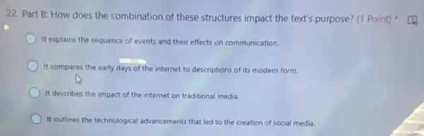 22. Part B: How does the combination of these structures impact the text's purpose? (1 Point)
It explains the sequence of events and their effects on communication.
It compares the early days of the internet to descriptions of its modern form.
It describes the impact of the internet on traditional media.
It outlines the technological advancements that led to the creation of social media.