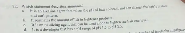 __
22. Which statement describes ammonia?
It is an alkaline agent that raises the pH of hair colorant and can change the hair's texture
and curl pattern.
b. It regulates the amount of lift in lightener products.
b.It is an oxidizing agent that can be used alone to lighten the hair one level.
d. It is a developer that has a pH range of pH1.5 to pH3.5