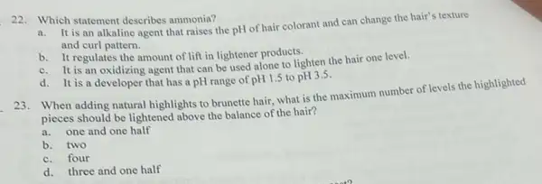 22. Which statement describes ammonia?
It is an alkaline agent that raises the pH of hair colorant and can change the hair's texture
and curl pattern.
b. It regulates the amount of lift in lightener products.
c. It is an oxidizing agent that can be used alone to lighten the hair one level.
d. It is a developer that has a pH range of pH1.5 to pH3.5
23. When adding natural highlights to brunette hair what is the maximum number of levels the highlighted
pieces should be lightened above the balance of the hair?
a.one and one half
b. two
c.four
d. three and one half