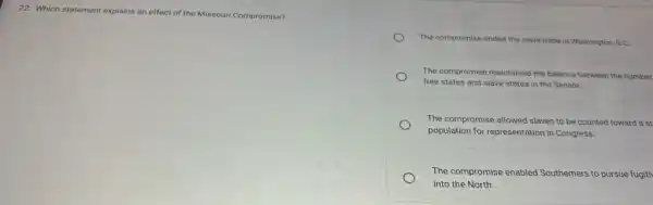 22. Which statement explains an effect of the Missouri Compromise?
The compromise ended the slave trade in Washington D.C.
The compromise maintained the balance between the number
free states and slave states in the Senate.
The compromise allowed slaves to be counted toward a st
population for representation in Congress.
The compromise enabled Southerners to pursue fugiti
into the North.