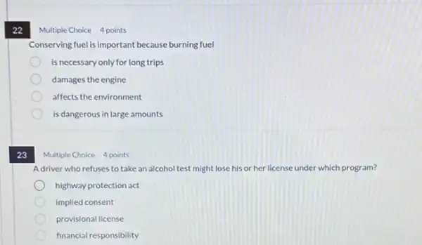 22
23
Multiple Choice 4 points
Conserving fuelis important because burning fuel
is necessary only for long trips
damages the engine
affects the environment
is dangerous in large amounts
Multiple Choice 4 points
Adriver who refuses to take an alcohol test might lose his or her license under which program?
highway protection act
implied consent
provisional license
financia responsibility