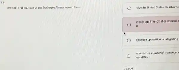 22.
The skill and courage of the Tuskegee Airmen served to-
give the United States an advanta
encourage immigrant enlistmentl
II.
decrease opposition to integrating
Increase the number of women join
World War II.