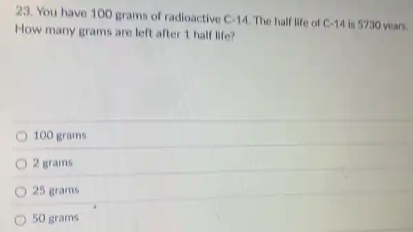 23. You have 100 grams of radioactive
C=14 The half life of C=14 is 5730 years.
How many grams are left after 1 half life?
100 grams
2 grams
25 grams
50 grams