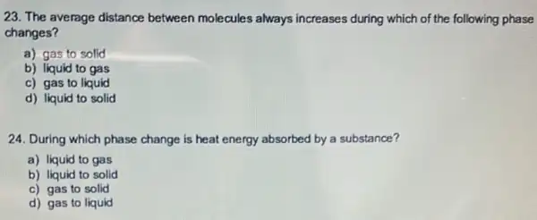 23. The average distance between molecules always increases during which of the following phase
changes?
a) gas to solid
b) liquid to gas
c) gas to liquid
d) liquid to solid
24. During which phase change is heat energy absorbed by a substance?
a) liquid to gas
b) liquid to solid
c) gas to solid
d) gas to liquid